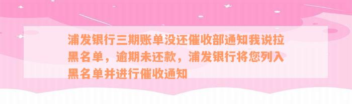 浦发银行三期账单没还催收部通知我说拉黑名单，逾期未还款，浦发银行将您列入黑名单并进行催收通知