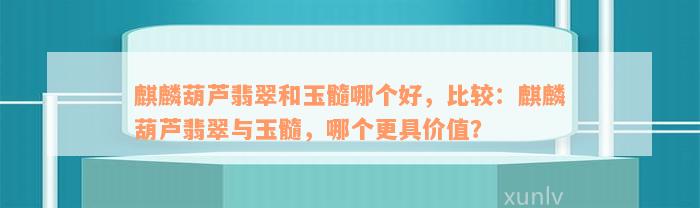 麒麟葫芦翡翠和玉髓哪个好，比较：麒麟葫芦翡翠与玉髓，哪个更具价值？