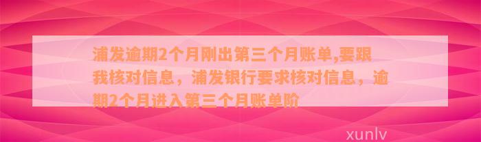 浦发逾期2个月刚出第三个月账单,要跟我核对信息，浦发银行要求核对信息，逾期2个月进入第三个月账单阶