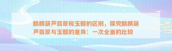 麒麟葫芦翡翠和玉髓的区别，探究麒麟葫芦翡翠与玉髓的差异：一次全面的比较