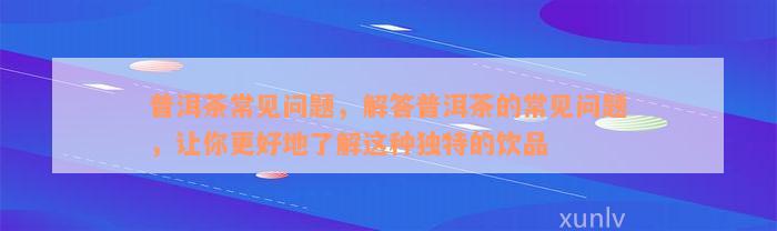 普洱茶常见问题，解答普洱茶的常见问题，让你更好地了解这种独特的饮品