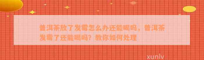 普洱茶放了发霉怎么办还能喝吗，普洱茶发霉了还能喝吗？教你如何处理