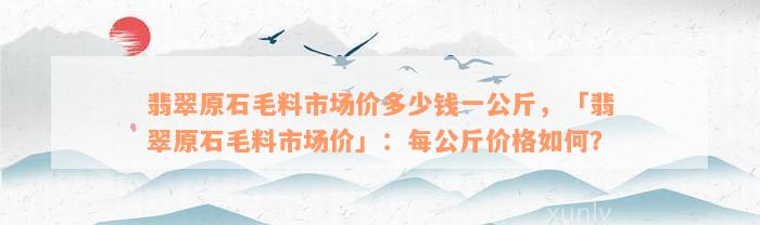 翡翠原石毛料市场价多少钱一公斤，「翡翠原石毛料市场价」：每公斤价格如何？