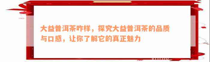 大益普洱茶咋样，探究大益普洱茶的品质与口感，让你了解它的真正魅力