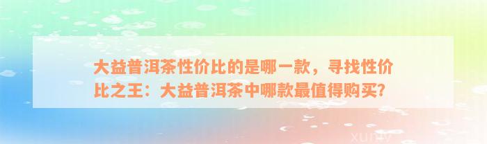 大益普洱茶性价比的是哪一款，寻找性价比之王：大益普洱茶中哪款最值得购买？