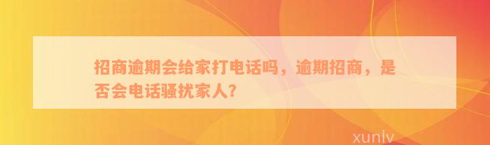 招商逾期会给家打电话吗，逾期招商，是否会电话骚扰家人？