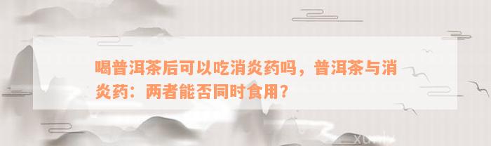 喝普洱茶后可以吃消炎药吗，普洱茶与消炎药：两者能否同时食用？