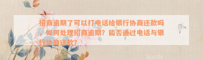 招商逾期了可以打电话给银行协商还款吗，如何处理招商逾期？能否通过电话与银行协商还款？