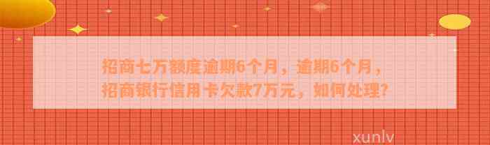 招商七万额度逾期6个月，逾期6个月，招商银行信用卡欠款7万元，如何处理？