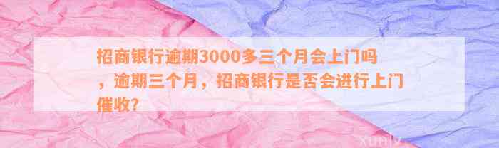 招商银行逾期3000多三个月会上门吗，逾期三个月，招商银行是否会进行上门催收？