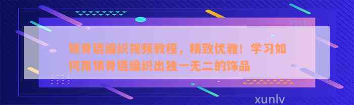 锁骨链编织视频教程，精致优雅！学习如何用锁骨链编织出独一无二的饰品