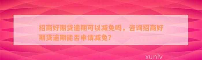 招商好期贷逾期可以减免吗，咨询招商好期贷逾期能否申请减免？