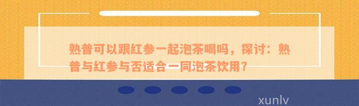 熟普可以跟红参一起泡茶喝吗，探讨：熟普与红参与否适合一同泡茶饮用？