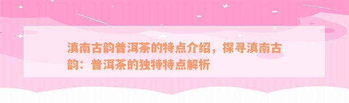 滇南古韵普洱茶的特点介绍，探寻滇南古韵：普洱茶的独特特点解析