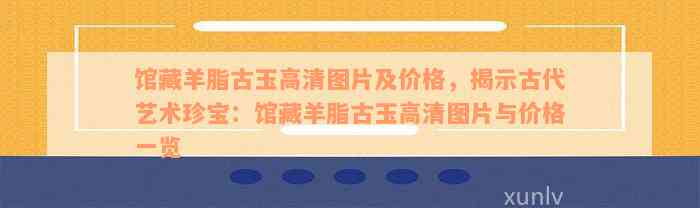 馆藏羊脂古玉高清图片及价格，揭示古代艺术珍宝：馆藏羊脂古玉高清图片与价格一览