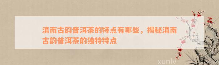 滇南古韵普洱茶的特点有哪些，揭秘滇南古韵普洱茶的独特特点