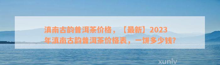 滇南古韵普洱茶价格，【最新】2023年滇南古韵普洱茶价格表，一饼多少钱？