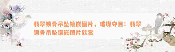 翡翠锁骨吊坠镶嵌图片，璀璨夺目：翡翠锁骨吊坠镶嵌图片欣赏