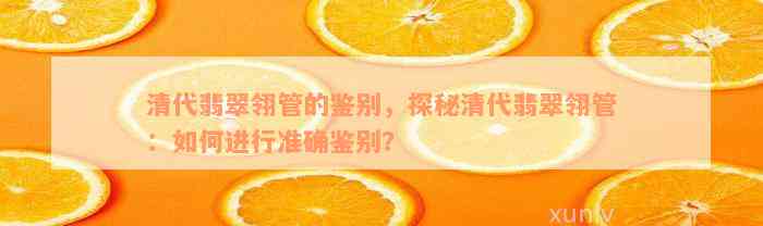 清代翡翠翎管的鉴别，探秘清代翡翠翎管：如何进行准确鉴别？