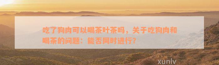 吃了狗肉可以喝茶叶茶吗，关于吃狗肉和喝茶的问题：能否同时进行？