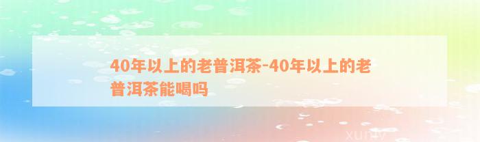 40年以上的老普洱茶-40年以上的老普洱茶能喝吗