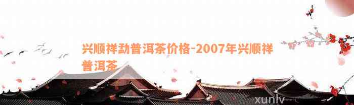 兴顺祥勐普洱茶价格-2007年兴顺祥普洱茶