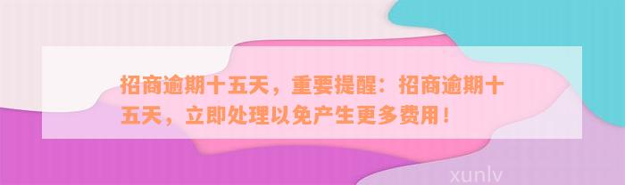 招商逾期十五天，重要提醒：招商逾期十五天，立即处理以免产生更多费用！