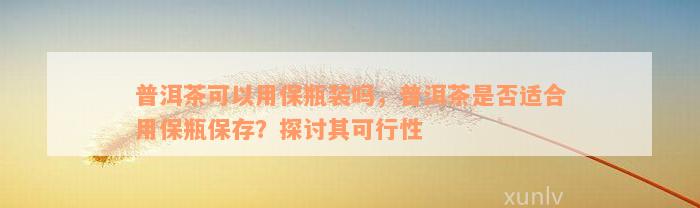 普洱茶可以用保瓶装吗，普洱茶是否适合用保瓶保存？探讨其可行性