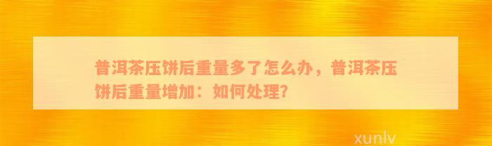 普洱茶压饼后重量多了怎么办，普洱茶压饼后重量增加：如何处理？