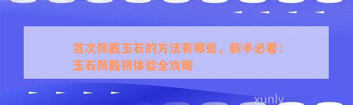 首次佩戴玉石的方法有哪些，新手必看：玉石佩戴初体验全攻略