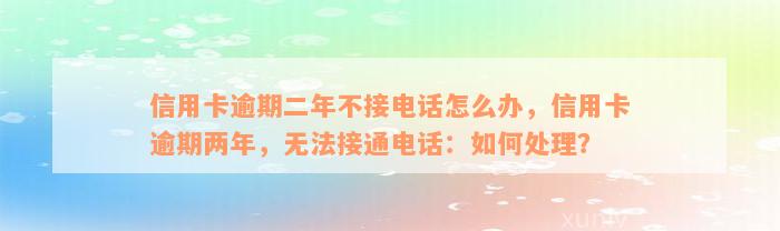 信用卡逾期二年不接电话怎么办，信用卡逾期两年，无法接通电话：如何处理？