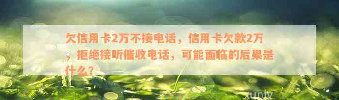 欠信用卡2万不接电话，信用卡欠款2万，拒绝接听催收电话，可能面临的后果是什么？