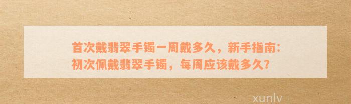 首次戴翡翠手镯一周戴多久，新手指南：初次佩戴翡翠手镯，每周应该戴多久？