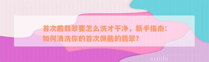 首次戴翡翠要怎么洗才干净，新手指南：如何清洗你的首次佩戴的翡翠？