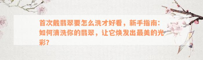 首次戴翡翠要怎么洗才好看，新手指南：如何清洗你的翡翠，让它焕发出最美的光彩？