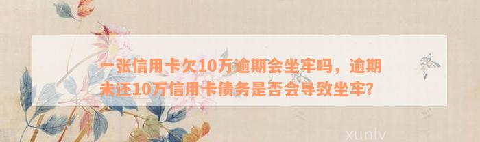 一张信用卡欠10万逾期会坐牢吗，逾期未还10万信用卡债务是否会导致坐牢？