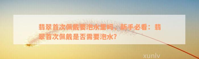 翡翠首次佩戴要泡水里吗，新手必看：翡翠首次佩戴是否需要泡水？