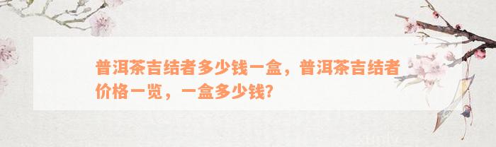 普洱茶吉结者多少钱一盒，普洱茶吉结者价格一览，一盒多少钱？