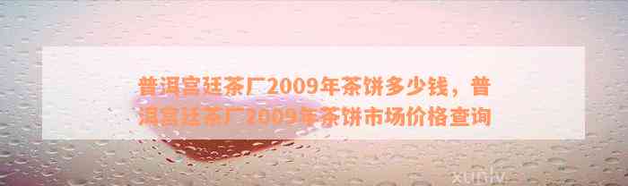 普洱宫廷茶厂2009年茶饼多少钱，普洱宫廷茶厂2009年茶饼市场价格查询