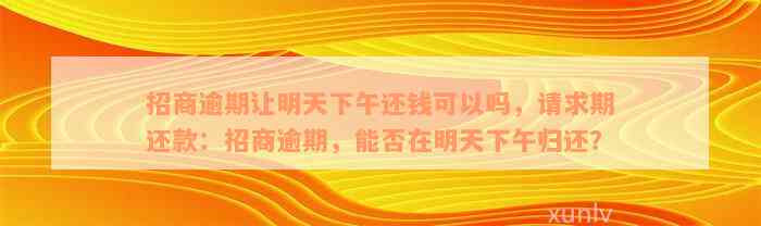 招商逾期让明天下午还钱可以吗，请求期还款：招商逾期，能否在明天下午归还？