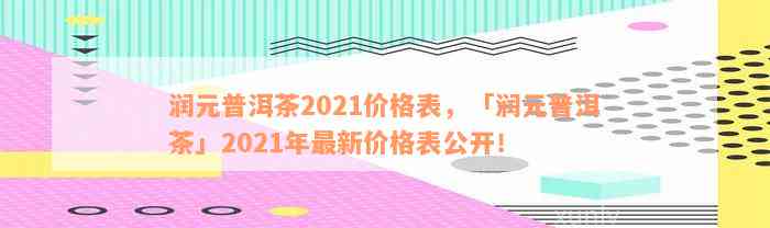 润元普洱茶2021价格表，「润元普洱茶」2021年最新价格表公开！