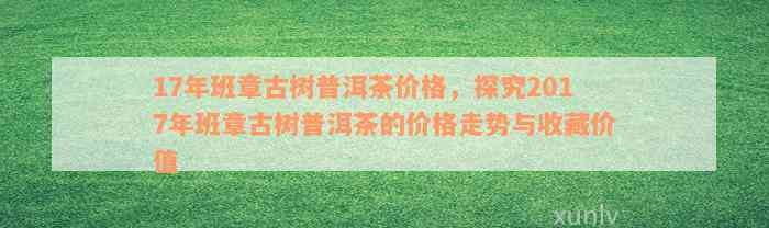 17年班章古树普洱茶价格，探究2017年班章古树普洱茶的价格走势与收藏价值