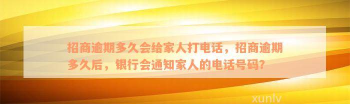 招商逾期多久会给家人打电话，招商逾期多久后，银行会通知家人的电话号码？