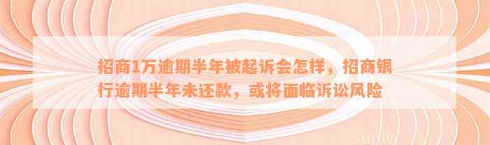 招商1万逾期半年被起诉会怎样，招商银行逾期半年未还款，或将面临诉讼风险