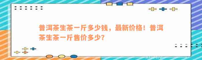普洱茶生茶一斤多少钱，最新价格！普洱茶生茶一斤售价多少？
