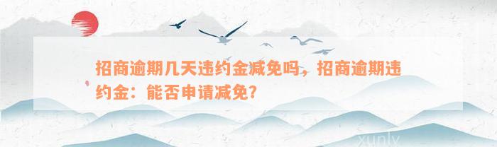 招商逾期几天违约金减免吗，招商逾期违约金：能否申请减免？