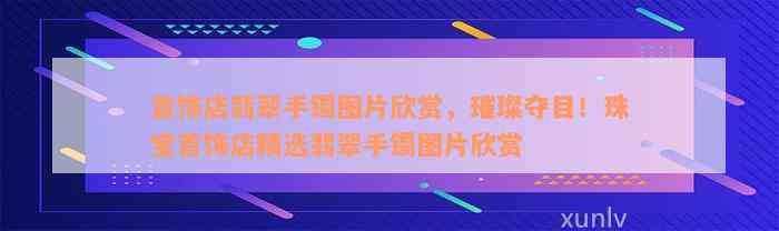 首饰店翡翠手镯图片欣赏，璀璨夺目！珠宝首饰店精选翡翠手镯图片欣赏