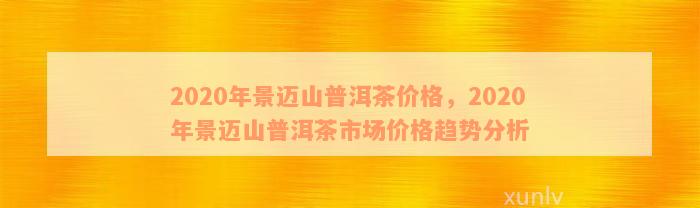 2020年景迈山普洱茶价格，2020年景迈山普洱茶市场价格趋势分析