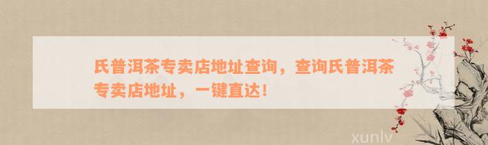 氏普洱茶专卖店地址查询，查询氏普洱茶专卖店地址，一键直达！