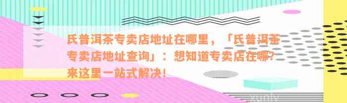 氏普洱茶专卖店地址在哪里，「氏普洱茶专卖店地址查询」：想知道专卖店在哪？来这里一站式解决！